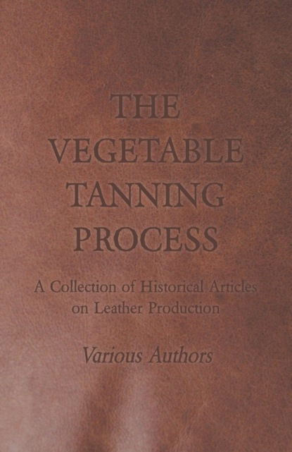 The Vegetable Tanning Process - A Collection of Historical Articles on Leather Production