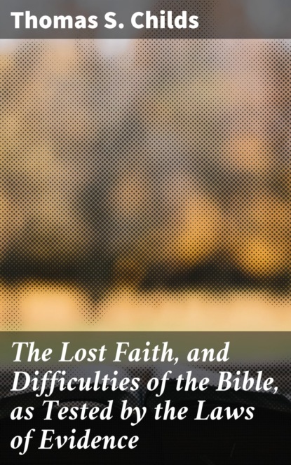 The Lost Faith, and Difficulties of the Bible, as Tested by the Laws of Evidence