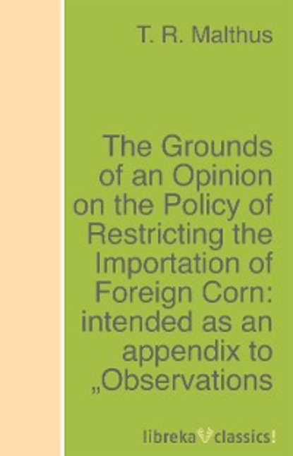The Grounds of an Opinion on the Policy of Restricting the Importation of Foreign Corn: intended as an appendix to ""Observations on the corn laws""