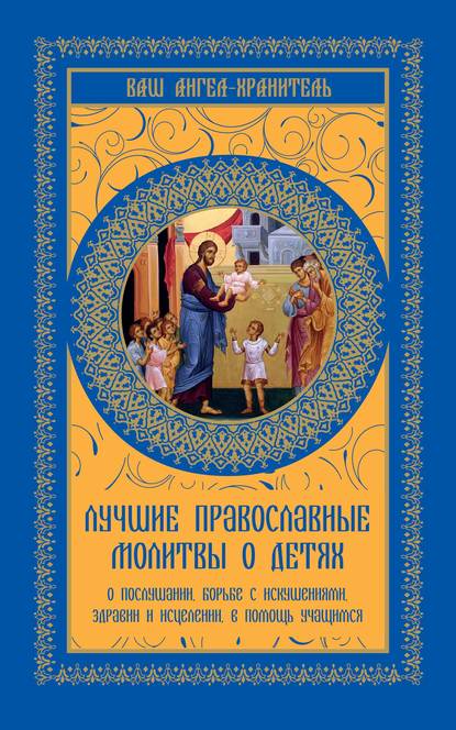 Лучшие православные молитвы о детях. О послушании, борьбе с искушениями, здравии и исцелении, в помощь учащимся