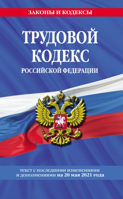 Трудовой кодекс Российской Федерации. Текст с последними изменениями и дополнениями на 20 мая 2021 года